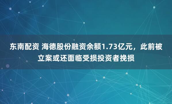 东南配资 海德股份融资余额1.73亿元，此前被立案或还面临受损投资者挽损