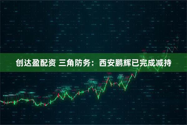 创达盈配资 三角防务:西安鹏辉已完成减持
