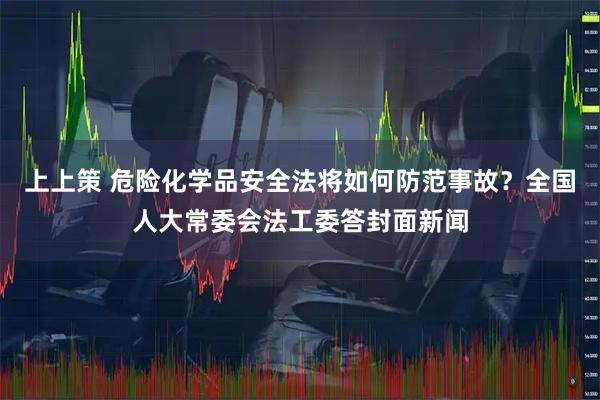 上上策 危险化学品安全法将如何防范事故？全国人大常委会法工委答封面新闻