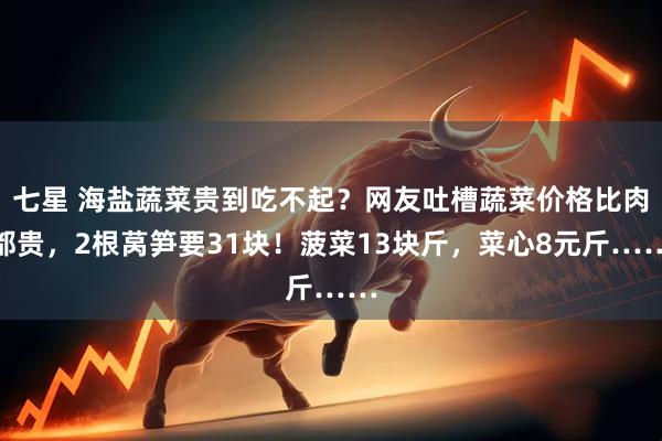 七星 海盐蔬菜贵到吃不起?网友吐槽蔬菜价格比肉都贵,2根莴笋要31块!菠菜13块斤,菜心8元斤……