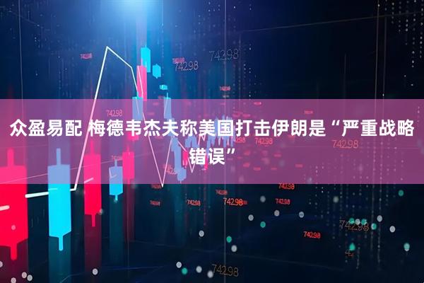 众盈易配 梅德韦杰夫称美国打击伊朗是“严重战略错误”