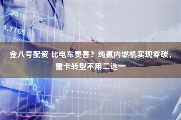 金八号配资 比电车更香？纯氨内燃机实现零碳，重卡转型不用二选一