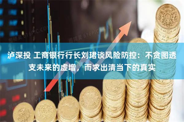 泸深投 工商银行行长刘珺谈风险防控：不贪图透支未来的虚增，而求出清当下的真实