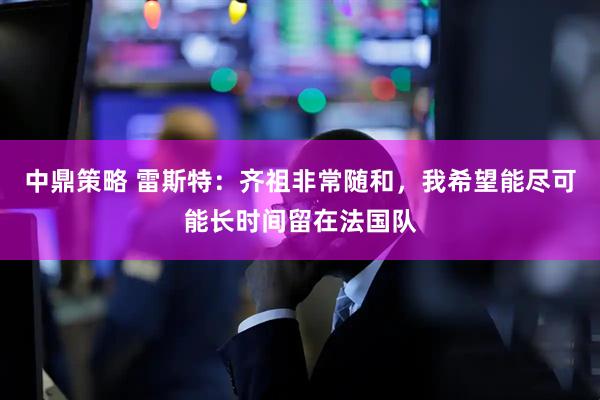 中鼎策略 雷斯特：齐祖非常随和，我希望能尽可能长时间留在法国队